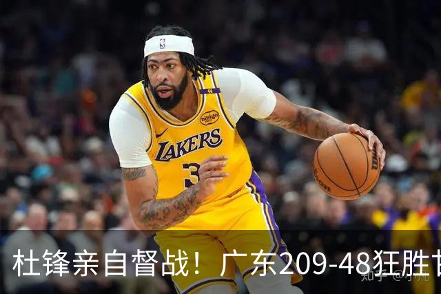 杜锋亲自督战！广东209-48狂胜甘肃，小易建联轰20+2，真不留情