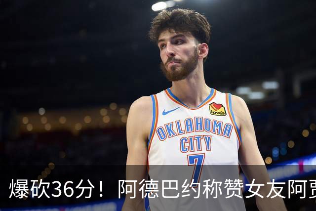 爆砍36分！阿德巴约称赞女友阿贾：她是MVP 且仍在迈向新高度